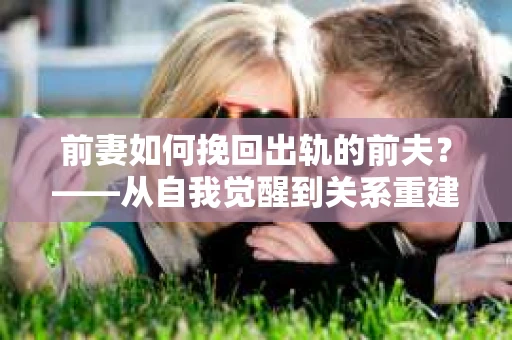 前妻如何挽回出轨的前夫？——从自我觉醒到关系重建的全面指南
