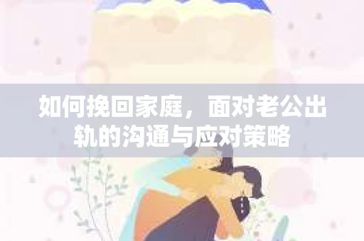 如何挽回家庭，面对老公出轨的沟通与应对策略