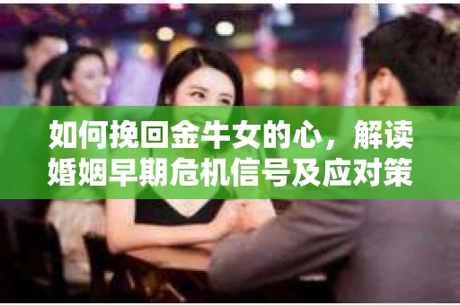 如何挽回金牛女的心，解读婚姻早期危机信号及应对策略