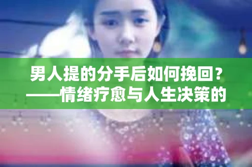 男人提的分手后如何挽回？——情绪疗愈与人生决策的干货指南