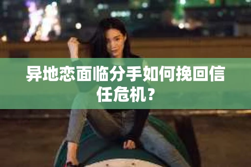 异地恋面临分手如何挽回信任危机？