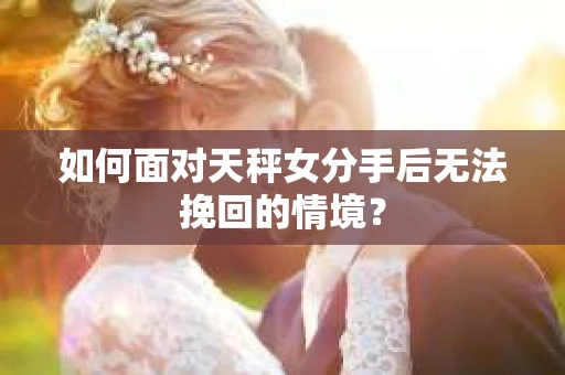 如何面对天秤女分手后无法挽回的情境？