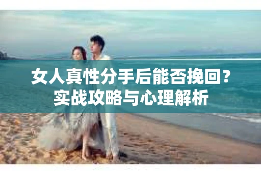 女人真性分手后能否挽回？实战攻略与心理解析