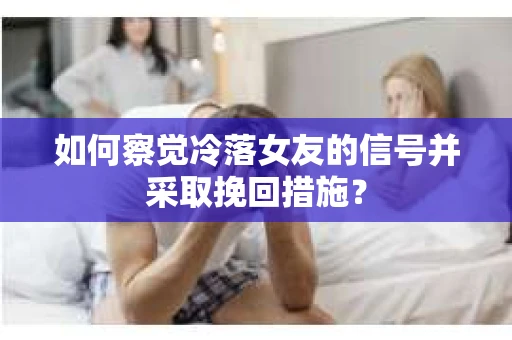 如何察觉冷落女友的信号并采取挽回措施？
