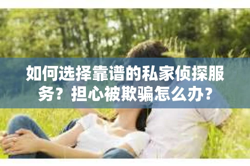 如何选择靠谱的私家侦探服务？担心被欺骗怎么办？
