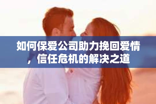 如何保爱公司助力挽回爱情，信任危机的解决之道
