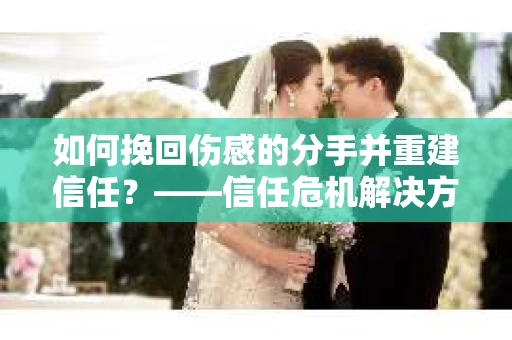 如何挽回伤感的分手并重建信任？——信任危机解决方案