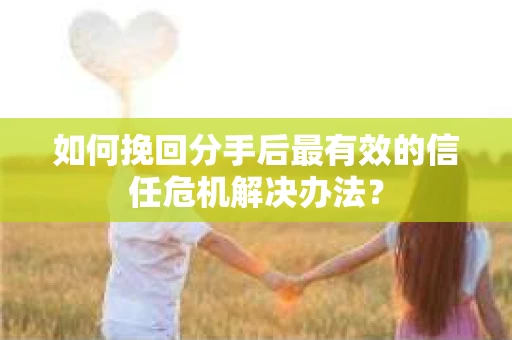 如何挽回分手后最有效的信任危机解决办法？