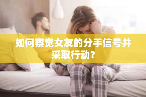 如何察觉女友的分手信号并采取行动？