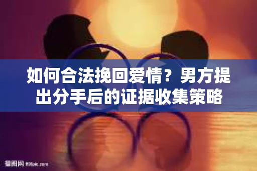 如何合法挽回爱情？男方提出分手后的证据收集策略
