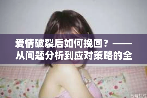 爱情破裂后如何挽回？——从问题分析到应对策略的全面指南