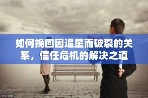 如何挽回因追星而破裂的关系，信任危机的解决之道