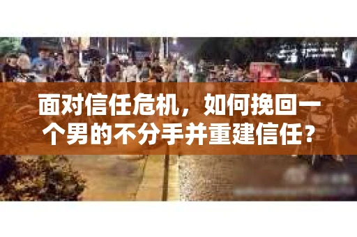 面对信任危机，如何挽回一个男的不分手并重建信任？