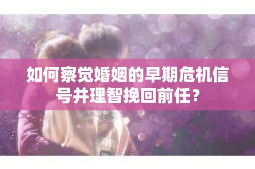 如何察觉婚姻的早期危机信号并理智挽回前任？