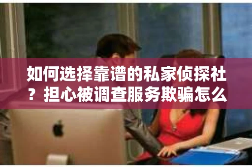 如何选择靠谱的私家侦探社？担心被调查服务欺骗怎么办？
