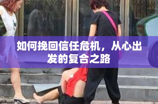 如何挽回信任危机,从心出发的复合之路 如何挽回信任危机,从心出发的复合之路