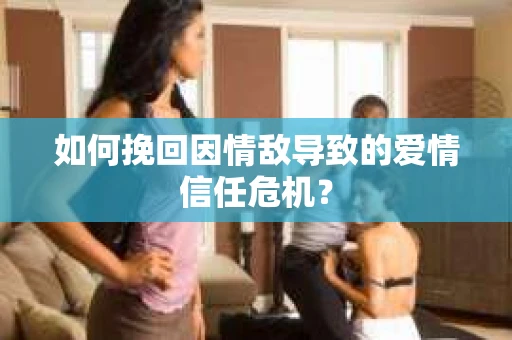 如何挽回因情敌导致的爱情信任危机？
