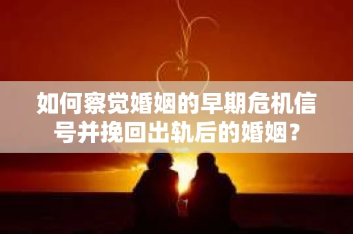 如何察觉婚姻的早期危机信号并挽回出轨后的婚姻？