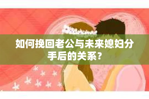 如何挽回老公与未来媳妇分手后的关系？