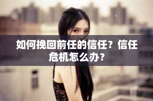 如何挽回前任的信任？信任危机怎么办？