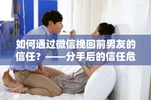 如何通过微信挽回前男友的信任？——分手后的信任危机解决方案