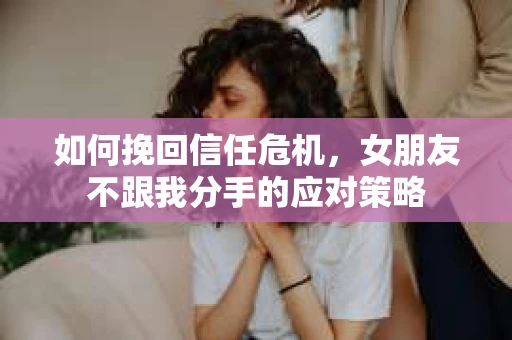 如何挽回信任危机，女朋友不跟我分手的应对策略